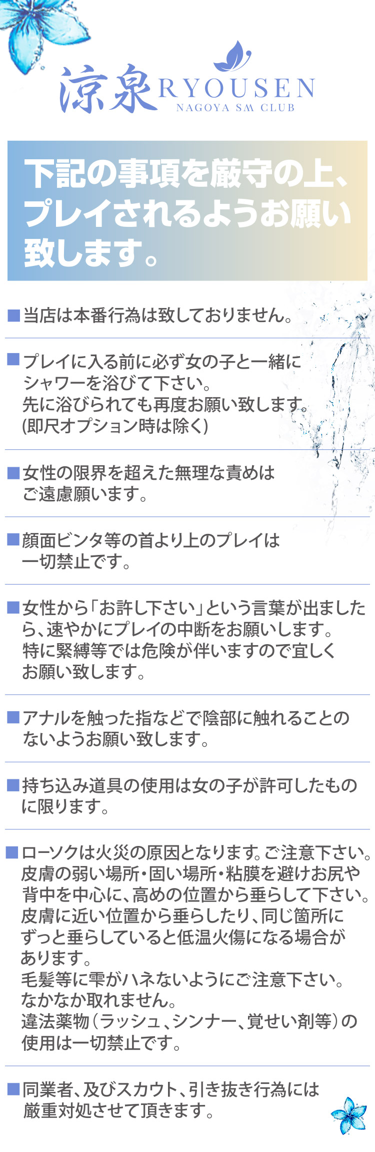 当店は本番行為は致しておりません。
プレイに入る前に必ず女の子と一緒にシャワーを浴びて下さい。
先に浴びられても再度お願い致します(即尺オプション時は除く)
女性の限界を超えた無理な責めはご遠慮願います。
顔面ビンタ等の首より上のプレイは一切禁止です。
女性から「お許し下さい」という言葉が出ましたら、速やかにプレイの中断をお願いします。
特に緊縛等では危険が伴いますので宜しくお願い致します。
アナルを触った指などで陰部に触れることのないようお願い致します。
持ち込み道具の使用は女の子が許可したものに限ります。
ローソクは火災の原因となります。ご注意下さい。
皮膚の弱い場所・固い場所・粘膜を避けお尻や背中を中心に、高めの位置から垂らして下さい。
皮膚に近い位置から垂らしたり、同じ箇所にずっと垂らしていると低温火傷になる場合があります。
毛髪等に雫がハネないようにご注意下さい。なかなか取れません。
違法薬物(ラッシュ、シンナー、覚せい剤等)の使用は一切禁止です。
同業者、及びスカウト、引き抜き行為には厳重対処させて頂きます。